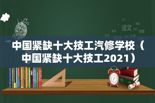 中国紧缺十大技工汽修学校（中国紧缺十大技工2021）