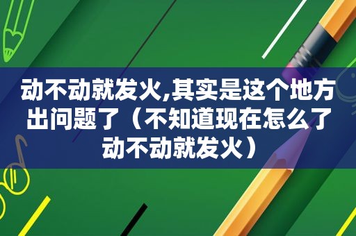 动不动就发火,其实是这个地方出问题了（不知道现在怎么了动不动就发火）