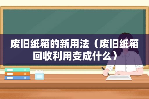 废旧纸箱的新用法（废旧纸箱回收利用变成什么）