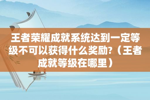 王者荣耀成就系统达到一定等级不可以获得什么奖励?（王者成就等级在哪里）