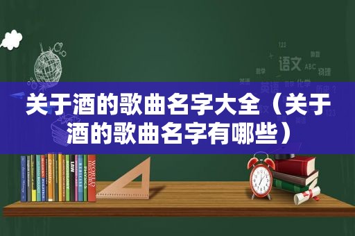 关于酒的歌曲名字大全（关于酒的歌曲名字有哪些）