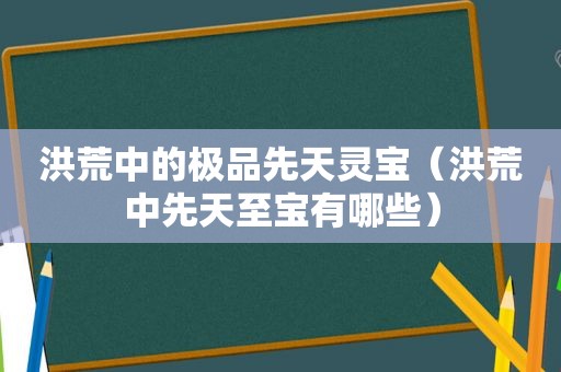 洪荒中的极品先天灵宝（洪荒中先天至宝有哪些）