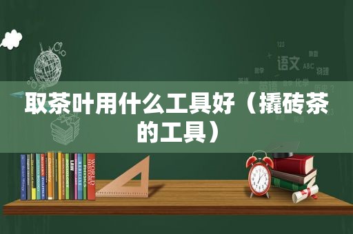 取茶叶用什么工具好（撬砖茶的工具）