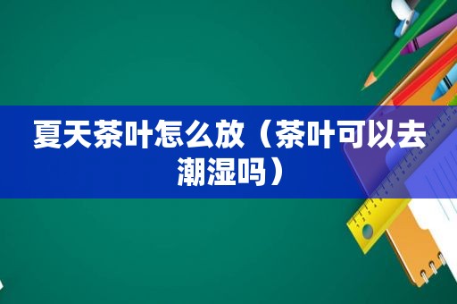 夏天茶叶怎么放（茶叶可以去潮湿吗）