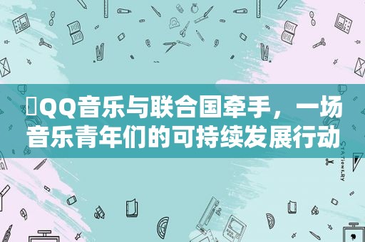 ​QQ音乐与联合国牵手，一场音乐青年们的可持续发展行动