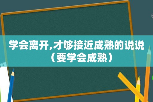 学会离开,才够接近成熟的说说（要学会成熟）