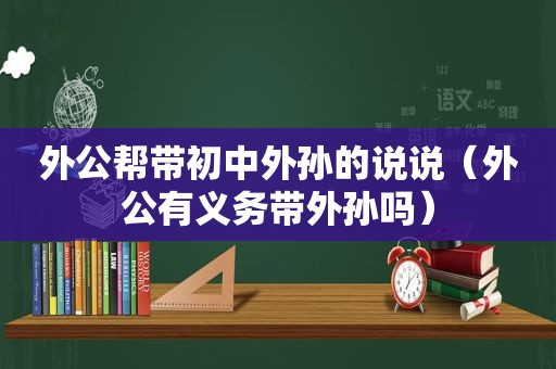 外公帮带初中外孙的说说（外公有义务带外孙吗）