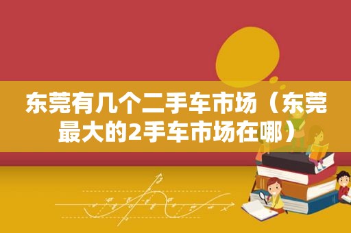 东莞有几个二手车市场（东莞最大的2手车市场在哪）