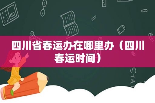 四川省春运办在哪里办（四川春运时间）