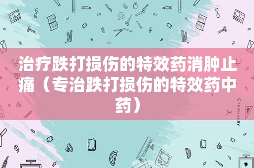 治疗跌打损伤的特效药消肿止痛（专治跌打损伤的特效药中药）