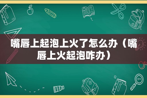 嘴唇上起泡上火了怎么办（嘴唇上火起泡咋办）