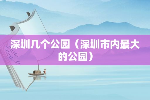 深圳几个公园（深圳市内最大的公园）