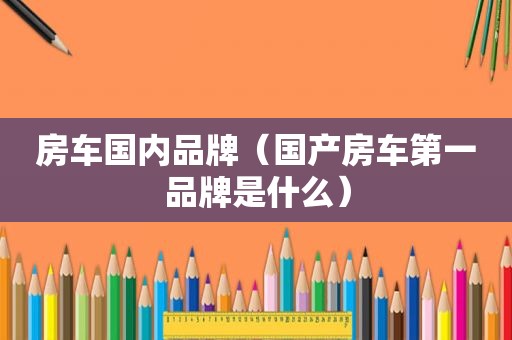 房车国内品牌（国产房车第一品牌是什么）