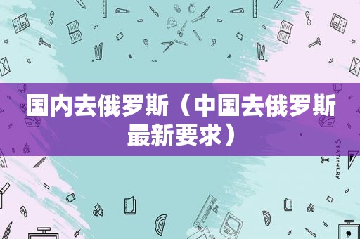 国内去俄罗斯（中国去俄罗斯最新要求）