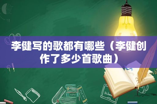 李健写的歌都有哪些（李健创作了多少首歌曲）