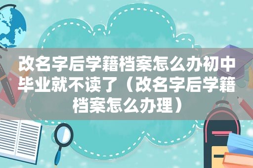 改名字后学籍档案怎么办初中毕业就不读了（改名字后学籍档案怎么办理）