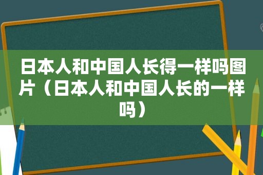 日本人和中国人长得一样吗图片（日本人和中国人长的一样吗）