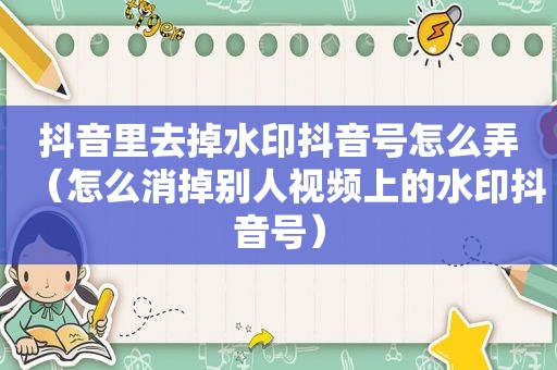 抖音里去掉水印抖音号怎么弄（怎么消掉别人视频上的水印抖音号）