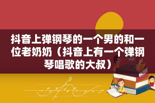 抖音上弹钢琴的一个男的和一位老奶奶（抖音上有一个弹钢琴唱歌的大叔）