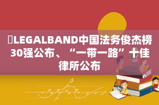 ​LEGALBAND中国法务俊杰榜30强公布、“一带一路”十佳律所公布