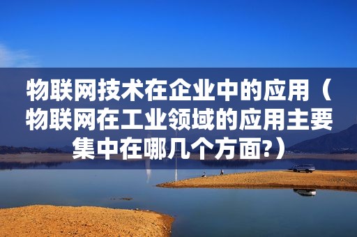 物联网技术在企业中的应用（物联网在工业领域的应用主要集中在哪几个方面?）