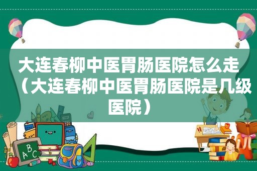 大连春柳中医胃肠医院怎么走（大连春柳中医胃肠医院是几级医院）