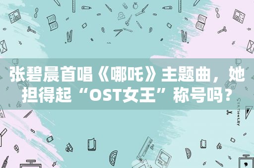 张碧晨首唱《哪吒》主题曲，她担得起“OST女王”称号吗？