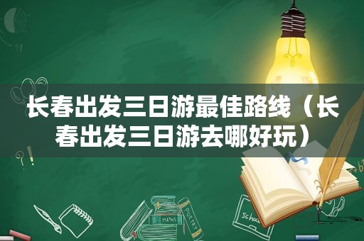 长春出发三日游最佳路线（长春出发三日游去哪好玩）