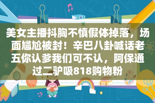 美女主播抖胸不慎假体掉落，场面尴尬被封！辛巴八卦喊话老五你认爹我们可不认，阿保通过二驴吸818购物粉