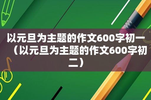 以元旦为主题的作文600字初一（以元旦为主题的作文600字初二）