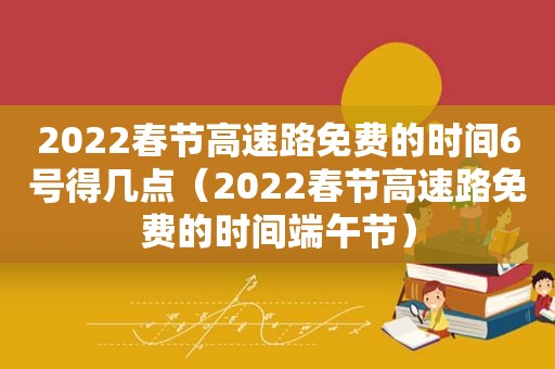 2022春节高速路免费的时间6号得几点（2022春节高速路免费的时间端午节）