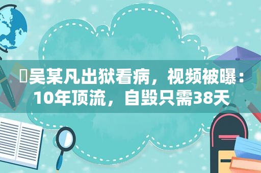 ​吴某凡出狱看病，视频被曝：10年顶流，自毁只需38天