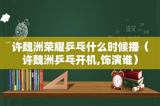 许魏洲荣耀乒乓什么时候播（许魏洲乒乓开机,饰演谁）