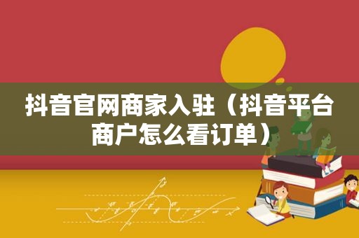 抖音官网商家入驻（抖音平台商户怎么看订单）