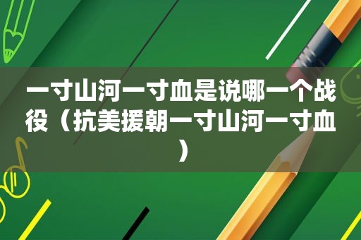 一寸山河一寸血是说哪一个战役（抗美援朝一寸山河一寸血）