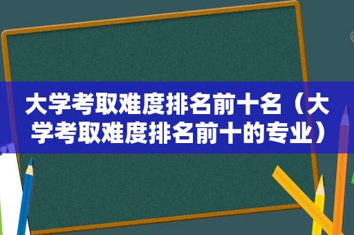 大学考取难度排名前十名（大学考取难度排名前十的专业）