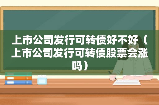 上市公司发行可转债好不好（上市公司发行可转债股票会涨吗）