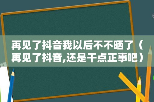 再见了抖音我以后不不晒了（再见了抖音,还是干点正事吧）