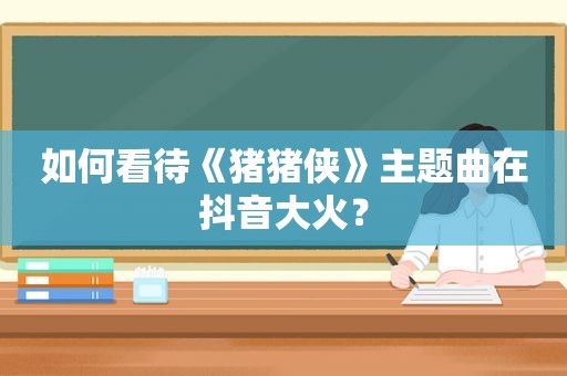 如何看待《猪猪侠》主题曲在抖音大火？