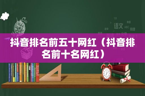 抖音排名前五十网红（抖音排名前十名网红）