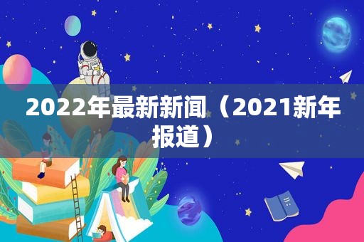 2022年最新新闻（2021新年报道）