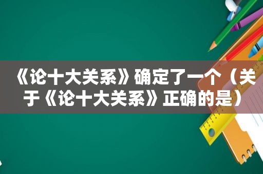 《论十大关系》确定了一个（关于《论十大关系》正确的是）