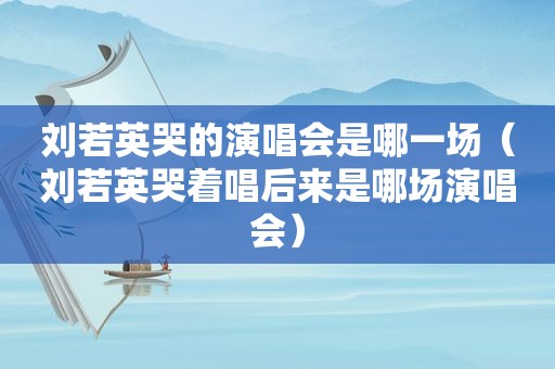 刘若英哭的演唱会是哪一场（刘若英哭着唱后来是哪场演唱会）