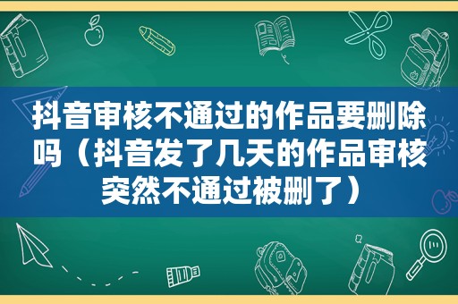 抖音审核不通过的作品要删除吗（抖音发了几天的作品审核突然不通过被删了）