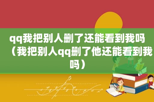 qq我把别人删了还能看到我吗（我把别人qq删了他还能看到我吗）