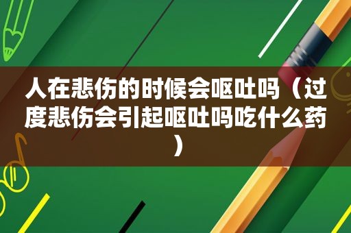 人在悲伤的时候会呕吐吗（过度悲伤会引起呕吐吗吃什么药）