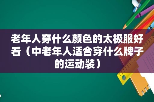 老年人穿什么颜色的太极服好看（中老年人适合穿什么牌子的运动装）