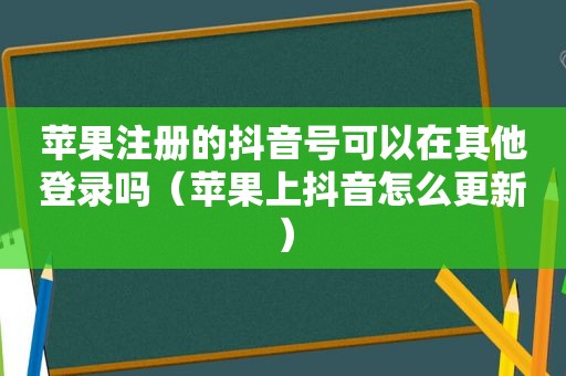 苹果注册的抖音号可以在其他登录吗（苹果上抖音怎么更新）