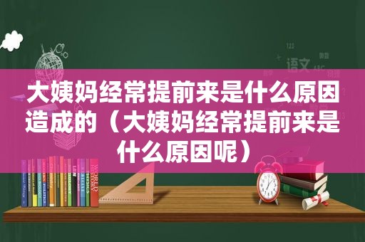 大姨妈经常提前来是什么原因造成的（大姨妈经常提前来是什么原因呢）