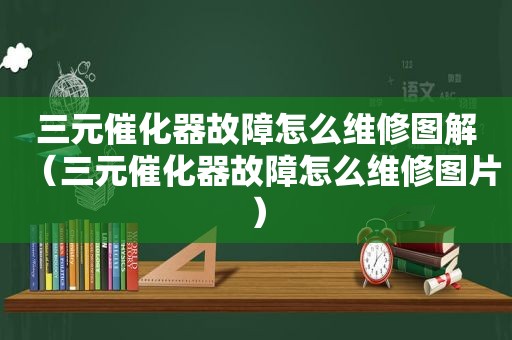 三元催化器故障怎么维修图解（三元催化器故障怎么维修图片）